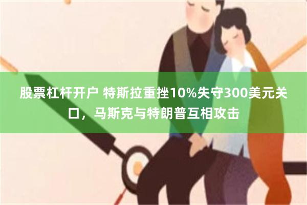 股票杠杆开户 特斯拉重挫10%失守300美元关口，马斯克与特朗普互相攻击