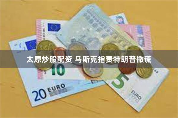 太原炒股配资 马斯克指责特朗普撒谎