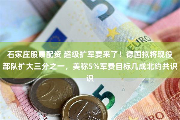 石家庄股票配资 超级扩军要来了！德国拟将现役部队扩大三分之一，美称5%军费目标几成北约共识