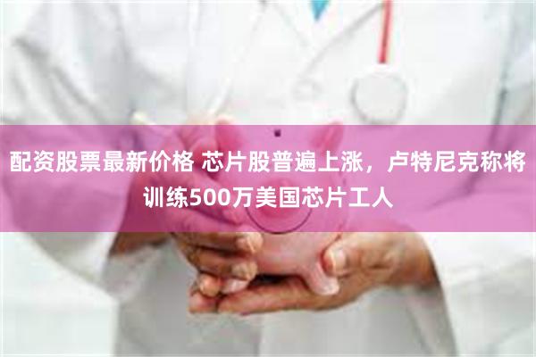 配资股票最新价格 芯片股普遍上涨，卢特尼克称将训练500万美国芯片工人
