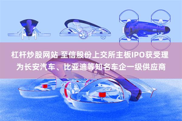 杠杆炒股网站 至信股份上交所主板IPO获受理 为长安汽车、比亚迪等知名车企一级供应商