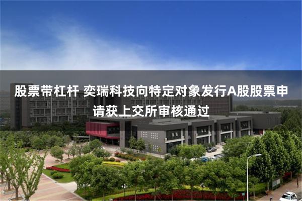 股票带杠杆 奕瑞科技向特定对象发行A股股票申请获上交所审核通过