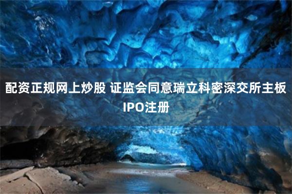 配资正规网上炒股 证监会同意瑞立科密深交所主板IPO注册