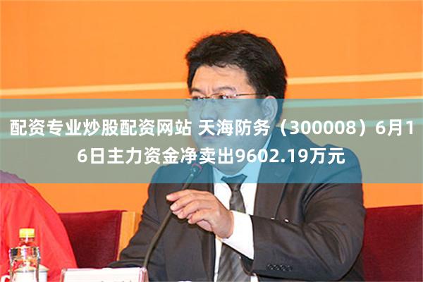 配资专业炒股配资网站 天海防务（300008）6月16日主力资金净卖出9602.19万元