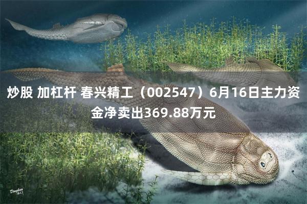炒股 加杠杆 春兴精工（002547）6月16日主力资金净卖出369.88万元