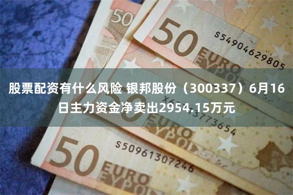 股票配资有什么风险 银邦股份（300337）6月16日主力资金净卖出2954.15万元