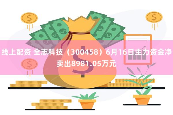 线上配资 全志科技（300458）6月16日主力资金净卖出8981.05万元