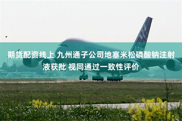 期货配资线上 九州通子公司地塞米松磷酸钠注射液获批 视同通过一致性评价