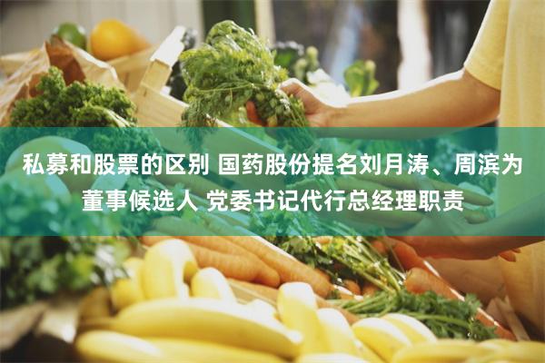 私募和股票的区别 国药股份提名刘月涛、周滨为董事候选人 党委书记代行总经理职责
