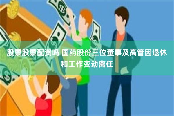 股票股票配资吗 国药股份三位董事及高管因退休和工作变动离任