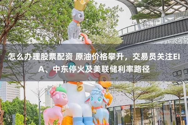 怎么办理股票配资 原油价格攀升，交易员关注EIA、中东停火及美联储利率路径