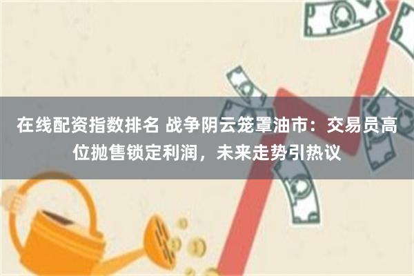 在线配资指数排名 战争阴云笼罩油市：交易员高位抛售锁定利润，未来走势引热议