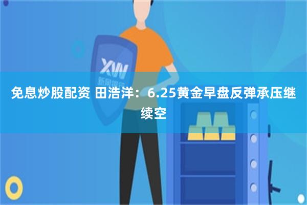 免息炒股配资 田浩洋：6.25黄金早盘反弹承压继续空