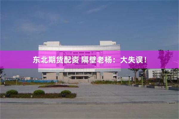 东北期货配资 隔壁老杨：大失误！