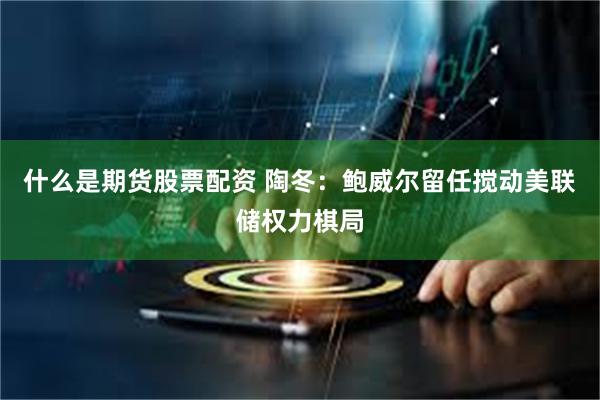 什么是期货股票配资 陶冬：鲍威尔留任搅动美联储权力棋局