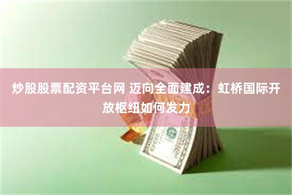 炒股股票配资平台网 迈向全面建成：虹桥国际开放枢纽如何发力