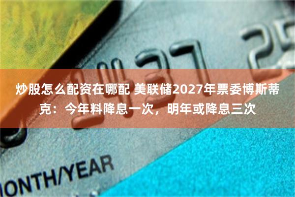 炒股怎么配资在哪配 美联储2027年票委博斯蒂克：今年料降息一次，明年或降息三次