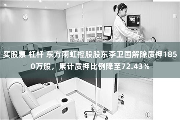 买股票 杠杆 东方雨虹控股股东李卫国解除质押1850万股，累计质押比例降至72.43%