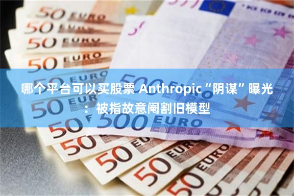 哪个平台可以买股票 Anthropic“阴谋”曝光：被指故意阉割旧模型