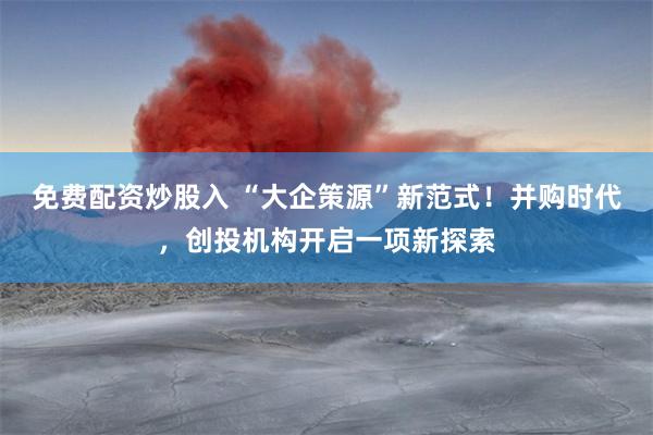 免费配资炒股入 “大企策源”新范式！并购时代，创投机构开启一项新探索