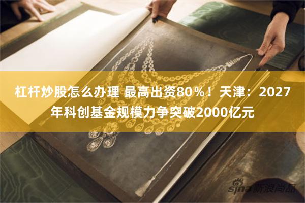 杠杆炒股怎么办理 最高出资80％！天津：2027年科创基金规模力争突破2000亿元