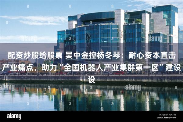 配资炒股给股票 吴中金控杨冬琴：耐心资本直击产业痛点，助力“全国机器人产业集群第一区”建设
