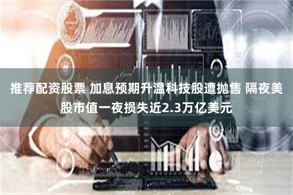 推荐配资股票 加息预期升温科技股遭抛售 隔夜美股市值一夜损失近2.3万亿美元