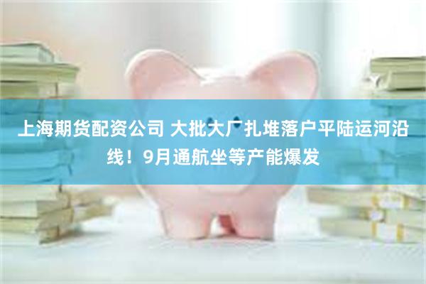 上海期货配资公司 大批大厂扎堆落户平陆运河沿线！9月通航坐等产能爆发