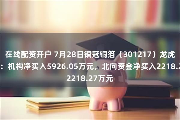 在线配资开户 7月28日铜冠铜箔（301217）龙虎榜数据：机构净买入5926.05万元，北向资金净买入2218.27万元