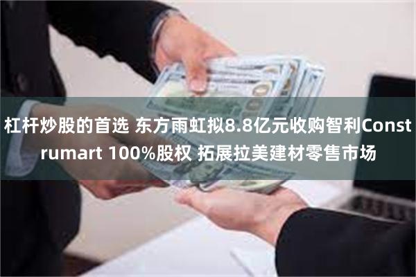 杠杆炒股的首选 东方雨虹拟8.8亿元收购智利Construmart 100%股权 拓展拉美建材零售市场