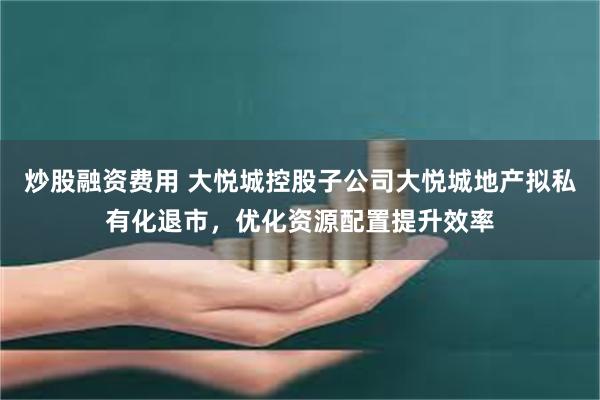 炒股融资费用 大悦城控股子公司大悦城地产拟私有化退市，优化资源配置提升效率