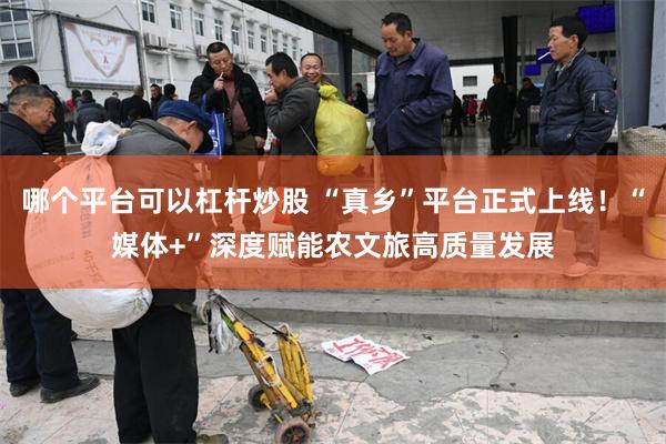 哪个平台可以杠杆炒股 “真乡”平台正式上线！“媒体+”深度赋能农文旅高质量发展