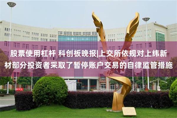 股票使用杠杆 科创板晚报|上交所依规对上纬新材部分投资者采取了暂停账户交易的自律监管措施