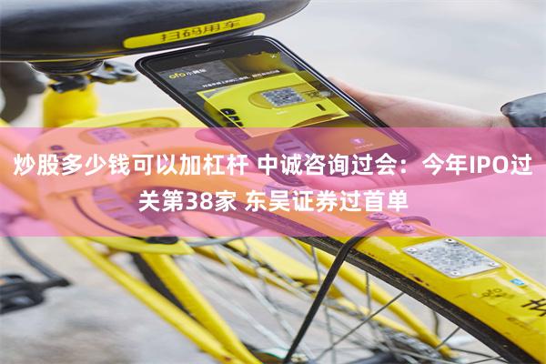 炒股多少钱可以加杠杆 中诚咨询过会：今年IPO过关第38家 东吴证券过首单
