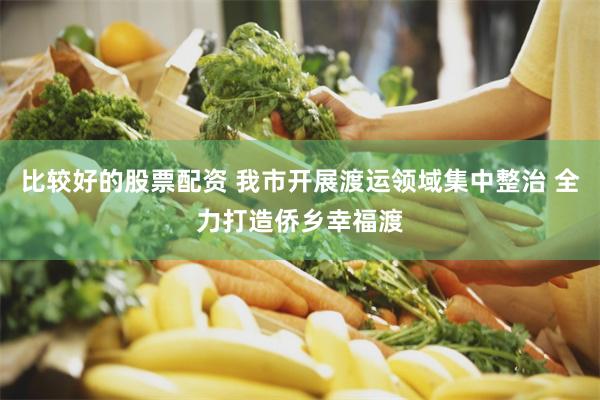 比较好的股票配资 我市开展渡运领域集中整治 全力打造侨乡幸福渡