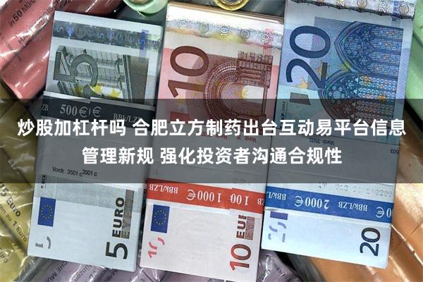 炒股加杠杆吗 合肥立方制药出台互动易平台信息管理新规 强化投资者沟通合规性