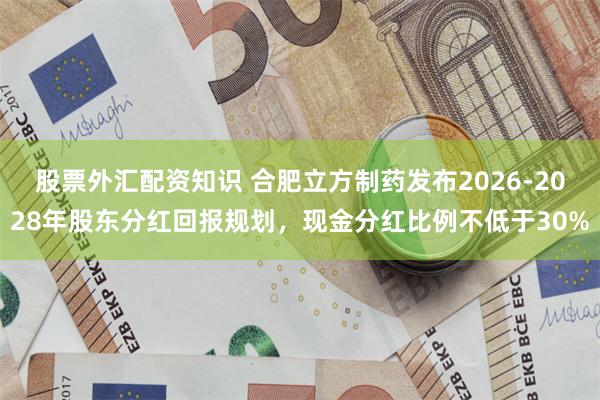 股票外汇配资知识 合肥立方制药发布2026-2028年股东分红回报规划，现金分红比例不低于30%