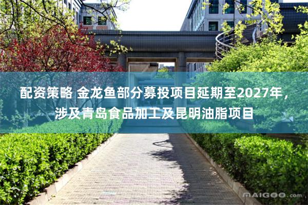 配资策略 金龙鱼部分募投项目延期至2027年，涉及青岛食品加工及昆明油脂项目