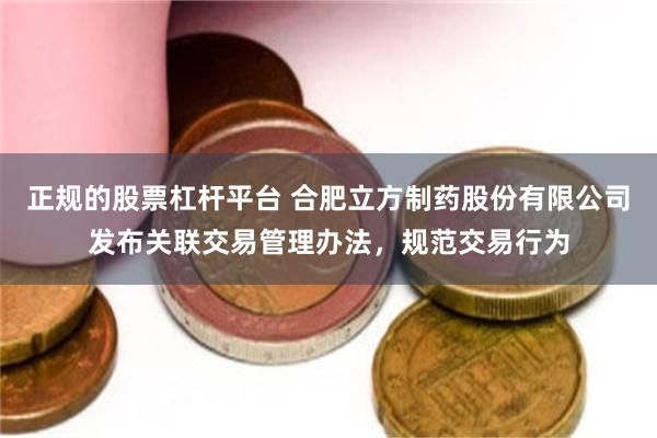 正规的股票杠杆平台 合肥立方制药股份有限公司发布关联交易管理办法，规范交易行为