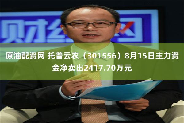 原油配资网 托普云农（301556）8月15日主力资金净卖出2417.70万元