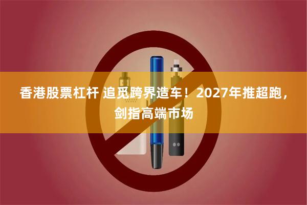 香港股票杠杆 追觅跨界造车！2027年推超跑，剑指高端市场