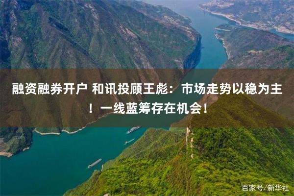 融资融券开户 和讯投顾王彪：市场走势以稳为主！一线蓝筹存在机会！