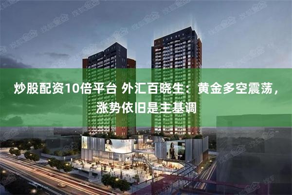 炒股配资10倍平台 外汇百晓生：黄金多空震荡，涨势依旧是主基调