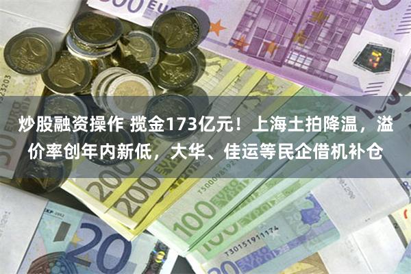 炒股融资操作 揽金173亿元！上海土拍降温，溢价率创年内新低，大华、佳运等民企借机补仓
