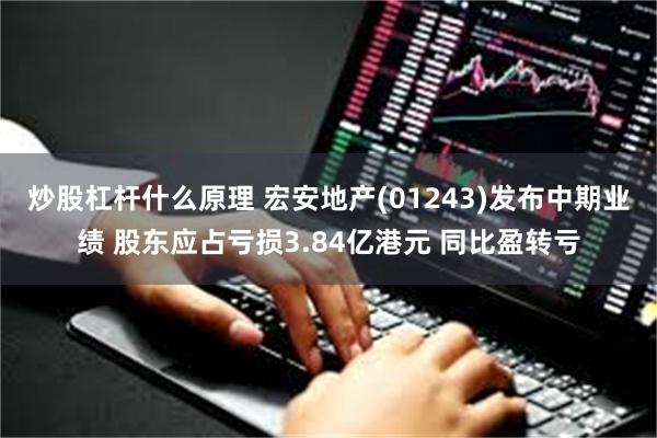 炒股杠杆什么原理 宏安地产(01243)发布中期业绩 股东应占亏损3.84亿港元 同比盈转亏