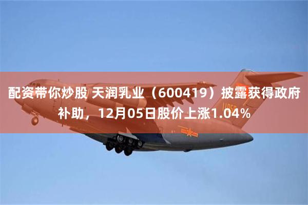 配资带你炒股 天润乳业（600419）披露获得政府补助，12月05日股价上涨1.04%