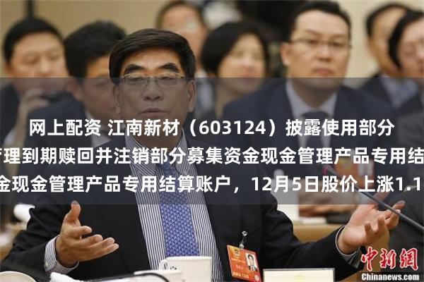 网上配资 江南新材（603124）披露使用部分闲置募集资金进行现金管理到期赎回并注销部分募集资金现金管理产品专用结算账户，12月5日股价上涨1.12%