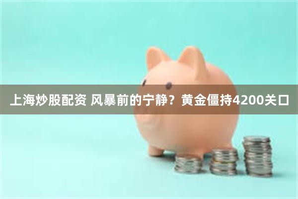 上海炒股配资 风暴前的宁静？黄金僵持4200关口