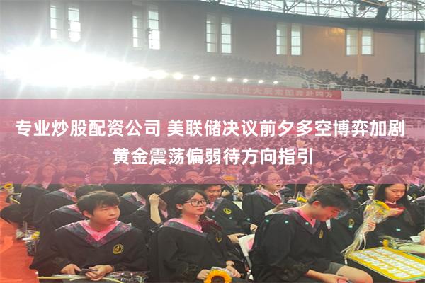 专业炒股配资公司 美联储决议前夕多空博弈加剧 黄金震荡偏弱待方向指引