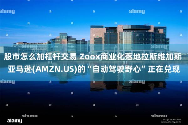 股市怎么加杠杆交易 Zoox商业化落地拉斯维加斯 亚马逊(AMZN.US)的“自动驾驶野心”正在兑现